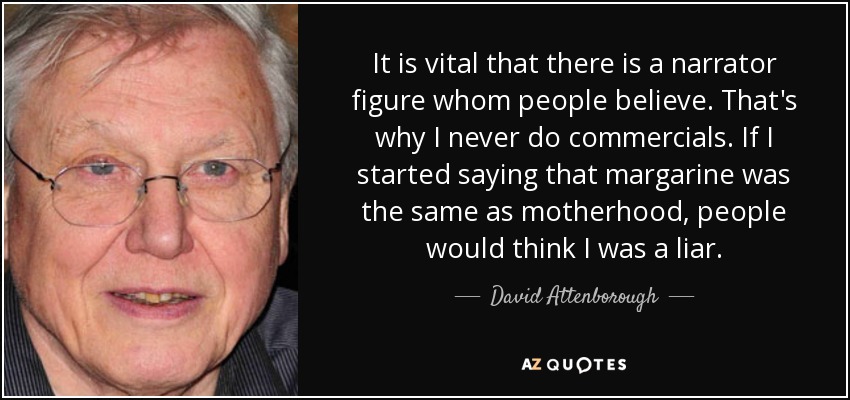 It is vital that there is a narrator figure whom people believe. That's why I never do commercials. If I started saying that margarine was the same as motherhood, people would think I was a liar. - David Attenborough