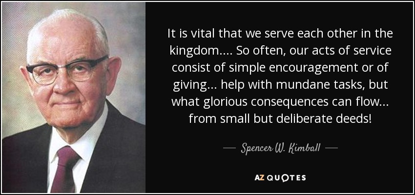 It is vital that we serve each other in the kingdom. . . . So often, our acts of service consist of simple encouragement or of giving . . . help with mundane tasks, but what glorious consequences can flow . . . from small but deliberate deeds! - Spencer W. Kimball