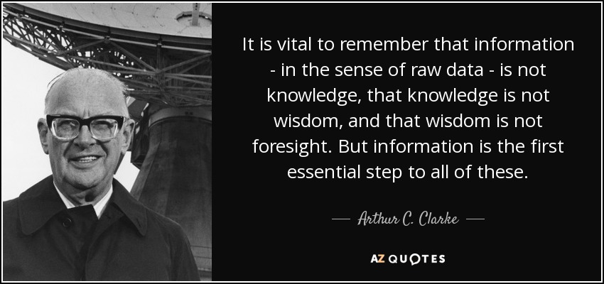 It is vital to remember that information - in the sense of raw data - is not knowledge, that knowledge is not wisdom, and that wisdom is not foresight. But information is the first essential step to all of these. - Arthur C. Clarke