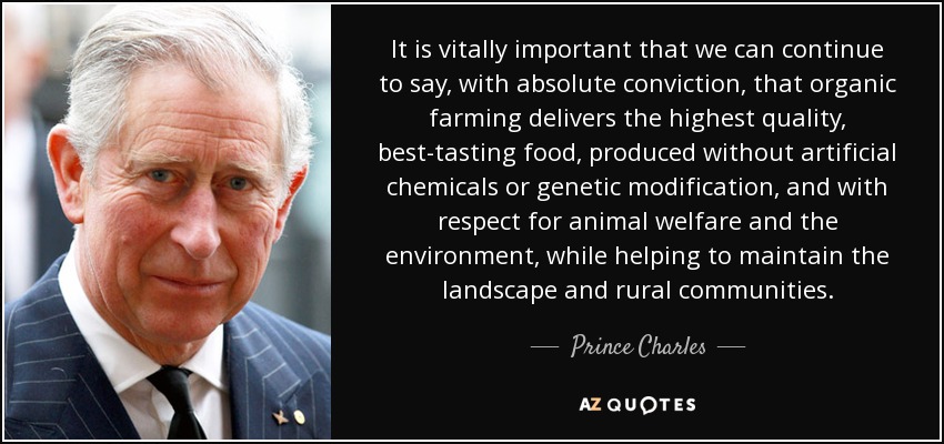 It is vitally important that we can continue to say, with absolute conviction, that organic farming delivers the highest quality, best-tasting food, produced without artificial chemicals or genetic modification, and with respect for animal welfare and the environment, while helping to maintain the landscape and rural communities. - Prince Charles