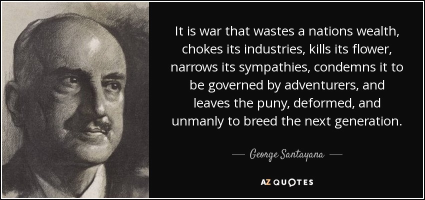 It is war that wastes a nations wealth, chokes its industries, kills its flower, narrows its sympathies, condemns it to be governed by adventurers, and leaves the puny, deformed, and unmanly to breed the next generation. - George Santayana