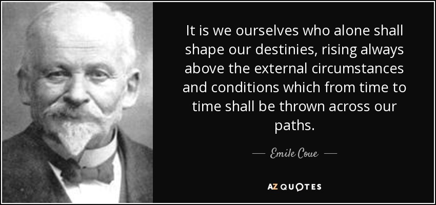 It is we ourselves who alone shall shape our destinies, rising always above the external circumstances and conditions which from time to time shall be thrown across our paths. - Emile Coue