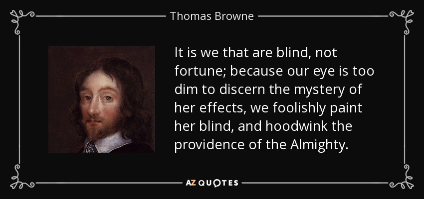It is we that are blind, not fortune; because our eye is too dim to discern the mystery of her effects, we foolishly paint her blind, and hoodwink the providence of the Almighty. - Thomas Browne