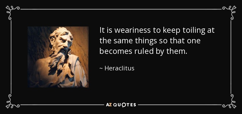 It is weariness to keep toiling at the same things so that one becomes ruled by them. - Heraclitus