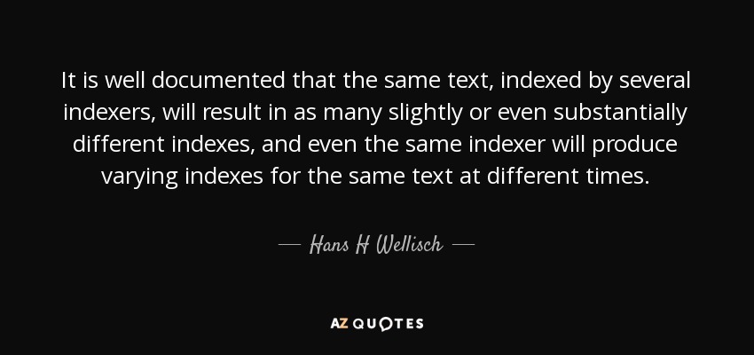 It is well documented that the same text, indexed by several indexers, will result in as many slightly or even substantially different indexes, and even the same indexer will produce varying indexes for the same text at different times. - Hans H Wellisch
