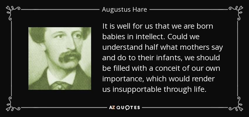 It is well for us that we are born babies in intellect. Could we understand half what mothers say and do to their infants, we should be filled with a conceit of our own importance, which would render us insupportable through life. - Augustus Hare
