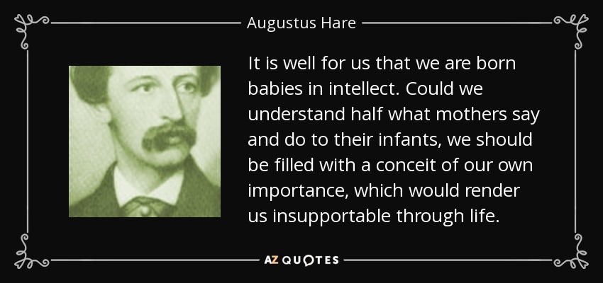 It is well for us that we are born babies in intellect. Could we understand half what mothers say and do to their infants, we should be filled with a conceit of our own importance, which would render us insupportable through life. - Augustus Hare