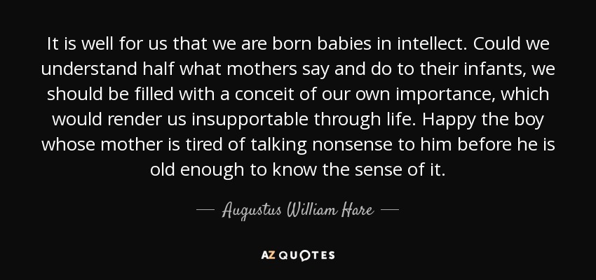 It is well for us that we are born babies in intellect. Could we understand half what mothers say and do to their infants, we should be filled with a conceit of our own importance, which would render us insupportable through life. Happy the boy whose mother is tired of talking nonsense to him before he is old enough to know the sense of it. - Augustus William Hare