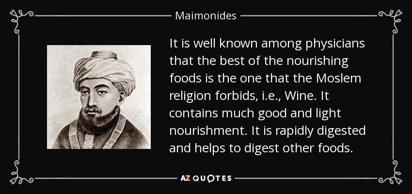 It is well known among physicians that the best of the nourishing foods is the one that the Moslem religion forbids, i.e., Wine. It contains much good and light nourishment. It is rapidly digested and helps to digest other foods. - Maimonides