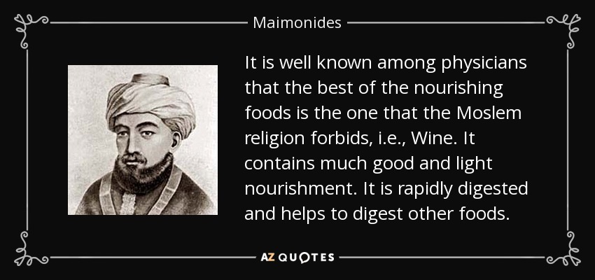 It is well known among physicians that the best of the nourishing foods is the one that the Moslem religion forbids, i.e., Wine. It contains much good and light nourishment. It is rapidly digested and helps to digest other foods. - Maimonides