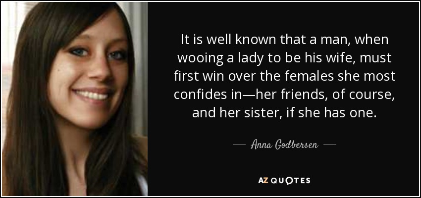 It is well known that a man, when wooing a lady to be his wife, must first win over the females she most confides in—her friends, of course, and her sister, if she has one. - Anna Godbersen