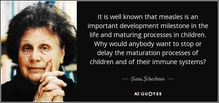 It is well known that measles is an important development milestone in the life and maturing processes in children. Why would anybody want to stop or delay the maturation processes of children and of their immune systems? - Viera Scheibner
