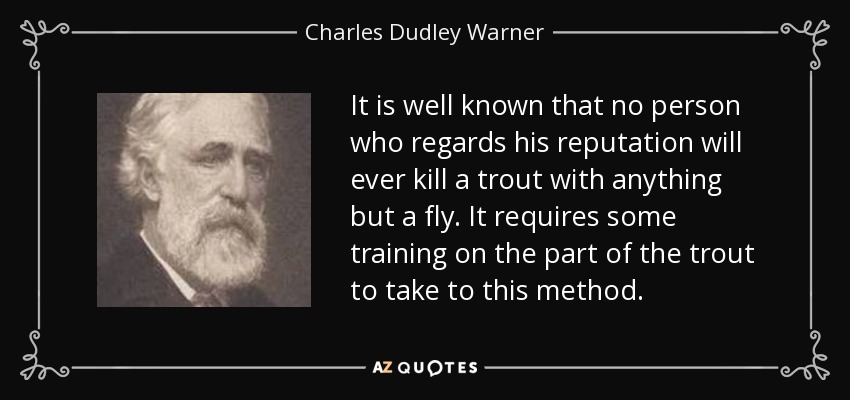 It is well known that no person who regards his reputation will ever kill a trout with anything but a fly. It requires some training on the part of the trout to take to this method. - Charles Dudley Warner