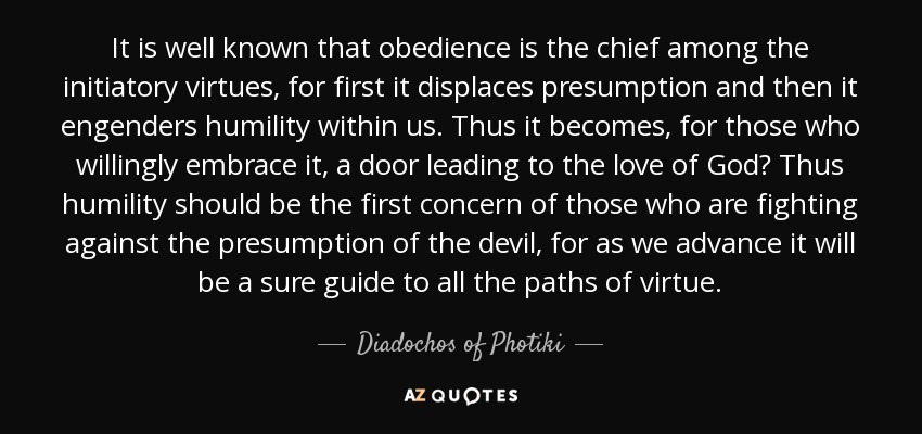 It is well known that obedience is the chief among the initiatory virtues, for first it displaces presumption and then it engenders humility within us. Thus it becomes, for those who willingly embrace it, a door leading to the love of God? Thus humility should be the first concern of those who are fighting against the presumption of the devil, for as we advance it will be a sure guide to all the paths of virtue. - Diadochos of Photiki