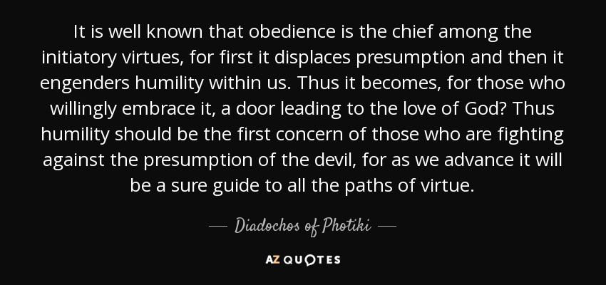 It is well known that obedience is the chief among the initiatory virtues, for first it displaces presumption and then it engenders humility within us. Thus it becomes, for those who willingly embrace it, a door leading to the love of God? Thus humility should be the first concern of those who are fighting against the presumption of the devil, for as we advance it will be a sure guide to all the paths of virtue. - Diadochos of Photiki