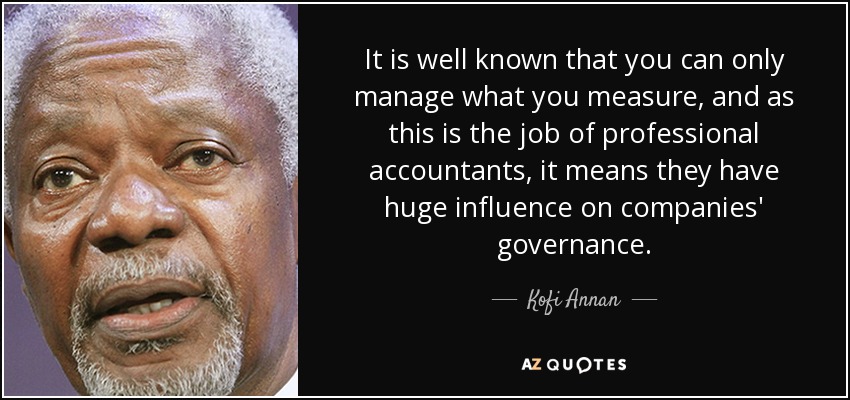 It is well known that you can only manage what you measure, and as this is the job of professional accountants, it means they have huge influence on companies' governance. - Kofi Annan