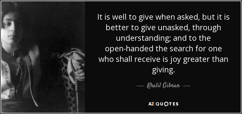 It is well to give when asked, but it is better to give unasked, through understanding; and to the open-handed the search for one who shall receive is joy greater than giving. - Khalil Gibran