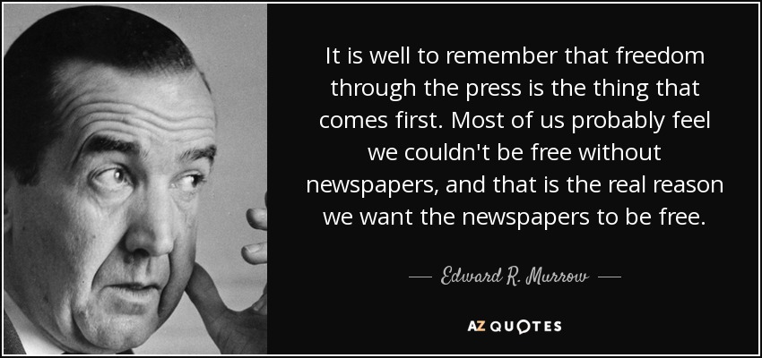 It is well to remember that freedom through the press is the thing that comes first. Most of us probably feel we couldn't be free without newspapers, and that is the real reason we want the newspapers to be free. - Edward R. Murrow