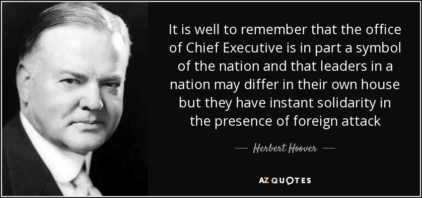 It is well to remember that the office of Chief Executive is in part a symbol of the nation and that leaders in a nation may differ in their own house but they have instant solidarity in the presence of foreign attack - Herbert Hoover