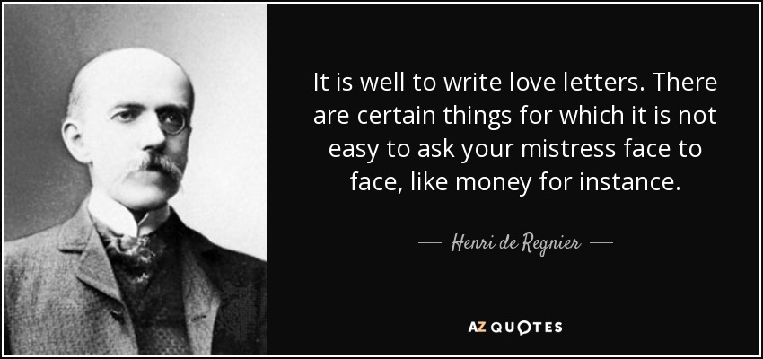 It is well to write love letters. There are certain things for which it is not easy to ask your mistress face to face, like money for instance. - Henri de Regnier