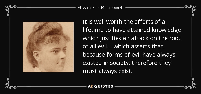 It is well worth the efforts of a lifetime to have attained knowledge which justifies an attack on the root of all evil ... which asserts that because forms of evil have always existed in society, therefore they must always exist. - Elizabeth Blackwell