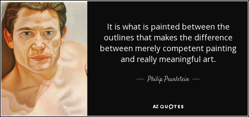 It is what is painted between the outlines that makes the difference between merely competent painting and really meaningful art. - Philip Pearlstein