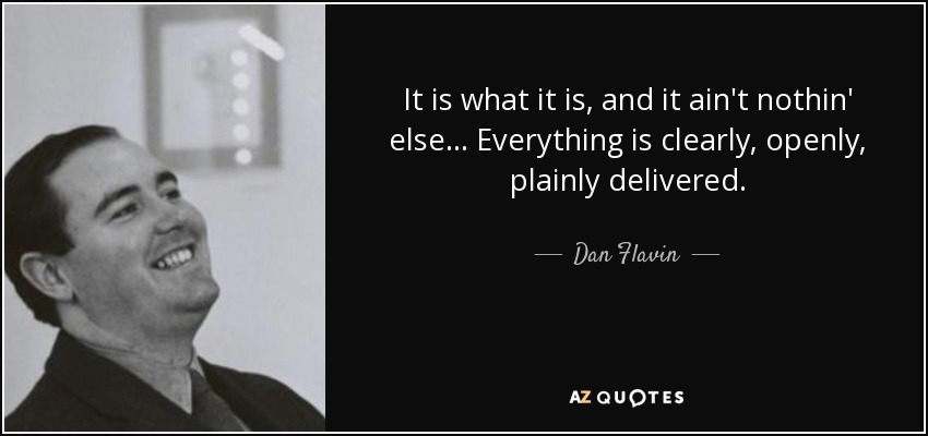 It is what it is, and it ain't nothin' else... Everything is clearly, openly, plainly delivered. - Dan Flavin