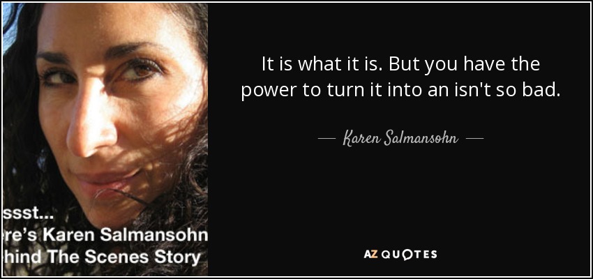 It is what it is. But you have the power to turn it into an isn't so bad. - Karen Salmansohn