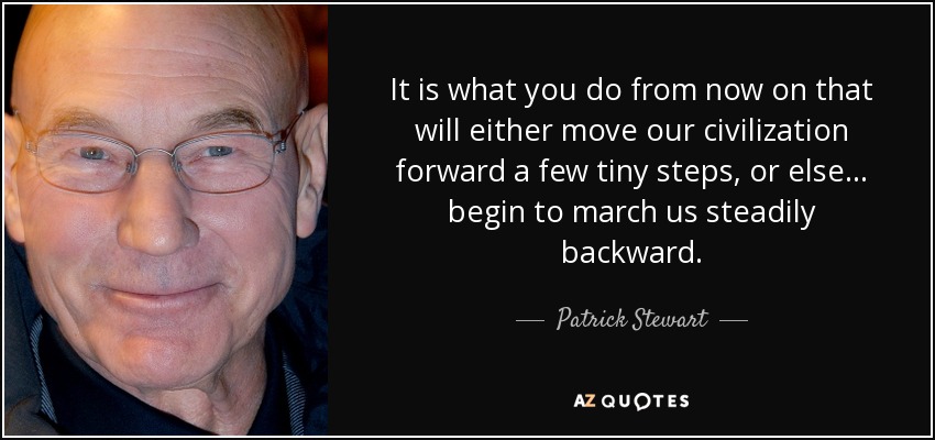 It is what you do from now on that will either move our civilization forward a few tiny steps, or else... begin to march us steadily backward. - Patrick Stewart