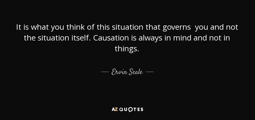 It is what you think of this situation that governs you and not the situation itself. Causation is always in mind and not in things. - Ervin Seale