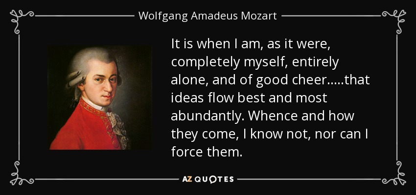 It is when I am, as it were, completely myself, entirely alone, and of good cheer.....that ideas flow best and most abundantly. Whence and how they come, I know not, nor can I force them. - Wolfgang Amadeus Mozart