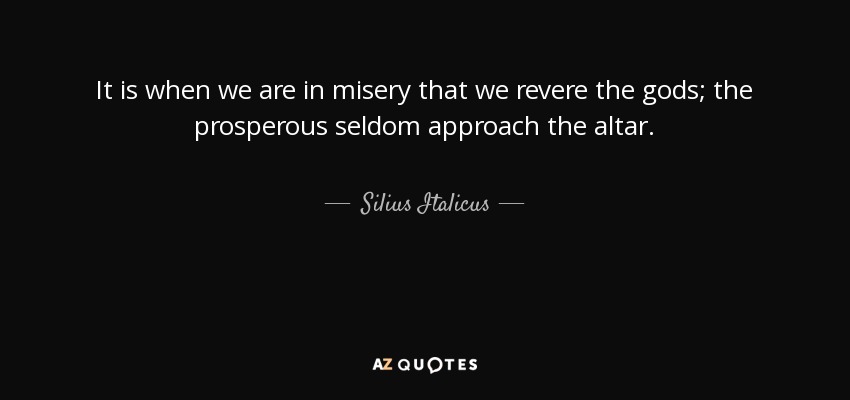 It is when we are in misery that we revere the gods; the prosperous seldom approach the altar. - Silius Italicus