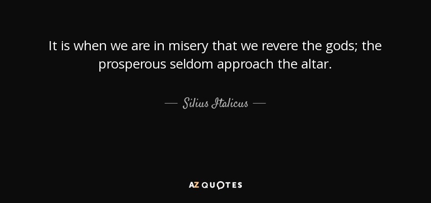 It is when we are in misery that we revere the gods; the prosperous seldom approach the altar. - Silius Italicus
