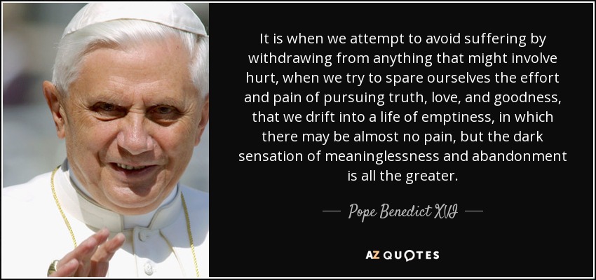 It is when we attempt to avoid suffering by withdrawing from anything that might involve hurt, when we try to spare ourselves the effort and pain of pursuing truth, love, and goodness, that we drift into a life of emptiness, in which there may be almost no pain, but the dark sensation of meaninglessness and abandonment is all the greater. - Pope Benedict XVI