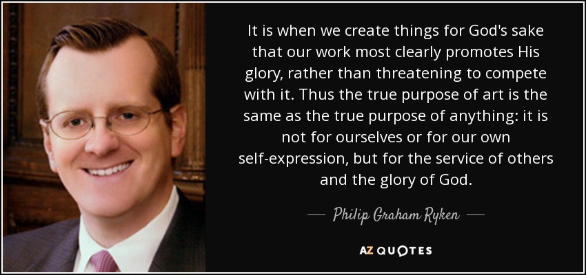 It is when we create things for God's sake that our work most clearly promotes His glory, rather than threatening to compete with it. Thus the true purpose of art is the same as the true purpose of anything: it is not for ourselves or for our own self-expression, but for the service of others and the glory of God. - Philip Graham Ryken