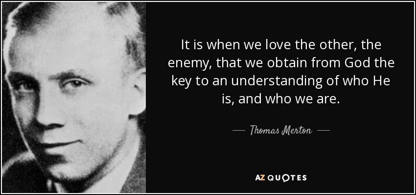 It is when we love the other, the enemy, that we obtain from God the key to an understanding of who He is, and who we are. - Thomas Merton