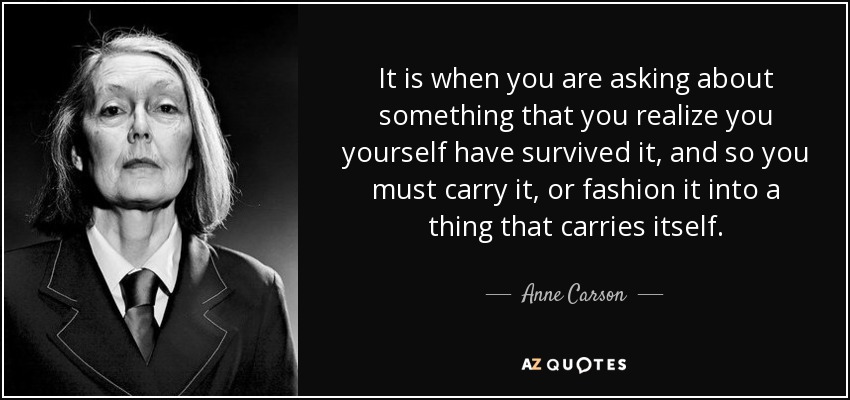 It is when you are asking about something that you realize you yourself have survived it, and so you must carry it, or fashion it into a thing that carries itself. - Anne Carson