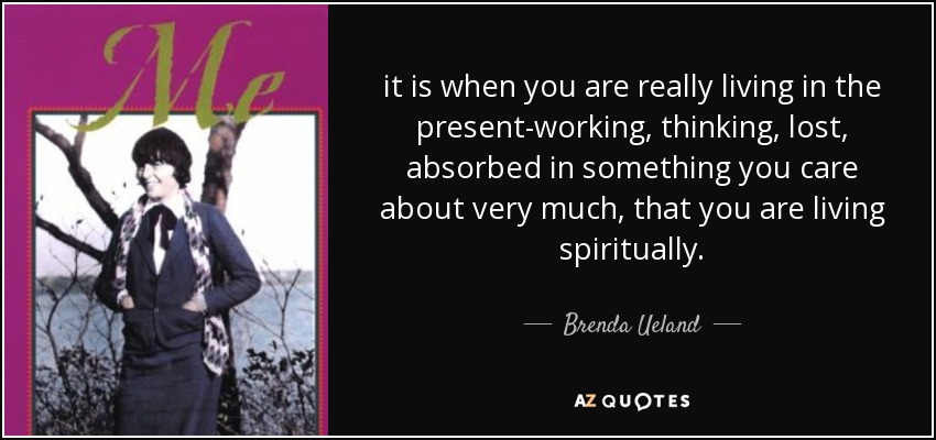 it is when you are really living in the present-working, thinking, lost, absorbed in something you care about very much, that you are living spiritually. - Brenda Ueland