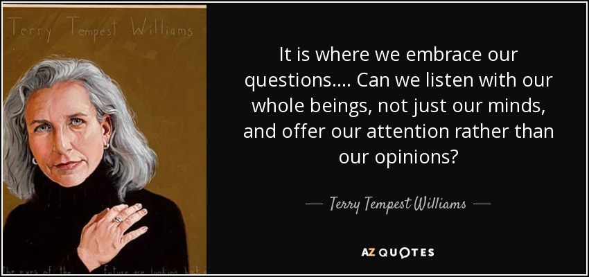It is where we embrace our questions. . . . Can we listen with our whole beings, not just our minds, and offer our attention rather than our opinions? - Terry Tempest Williams
