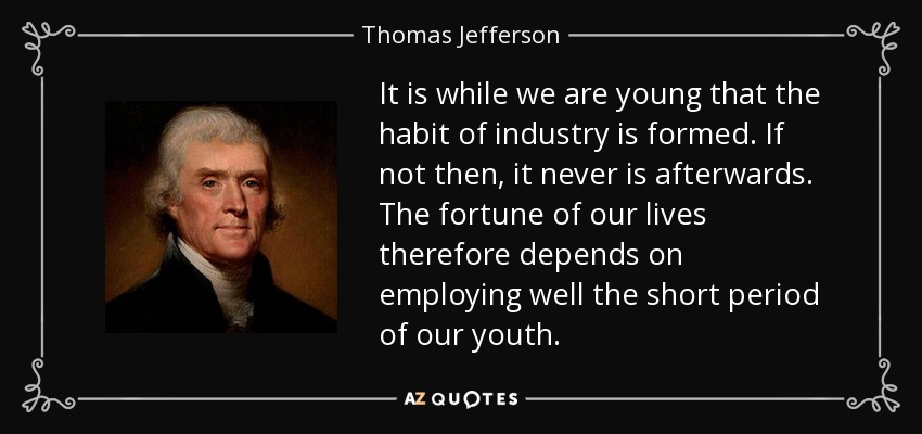 It is while we are young that the habit of industry is formed. If not then, it never is afterwards. The fortune of our lives therefore depends on employing well the short period of our youth. - Thomas Jefferson