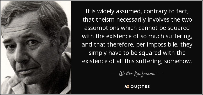It is widely assumed, contrary to fact, that theism necessarily involves the two assumptions which cannot be squared with the existence of so much suffering, and that therefore, per impossibile, they simply have to be squared with the existence of all this suffering, somehow. - Walter Kaufmann