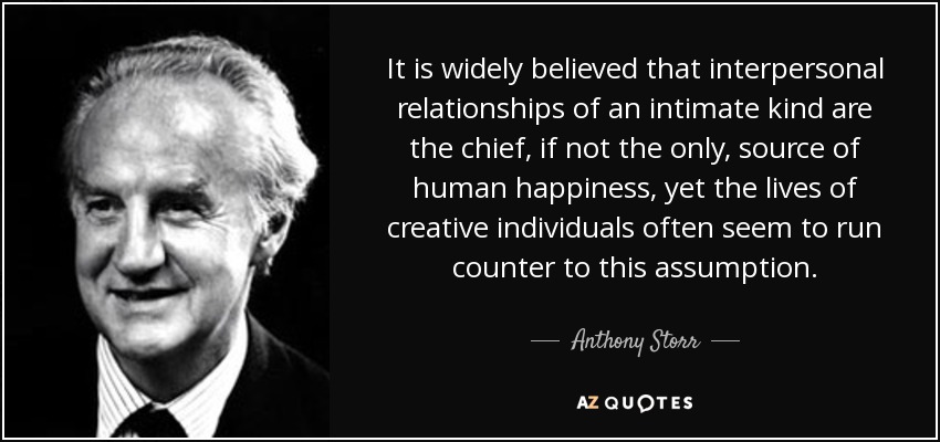 It is widely believed that interpersonal relationships of an intimate kind are the chief, if not the only, source of human happiness, yet the lives of creative individuals often seem to run counter to this assumption. - Anthony Storr