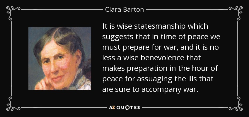 It is wise statesmanship which suggests that in time of peace we must prepare for war, and it is no less a wise benevolence that makes preparation in the hour of peace for assuaging the ills that are sure to accompany war. - Clara Barton