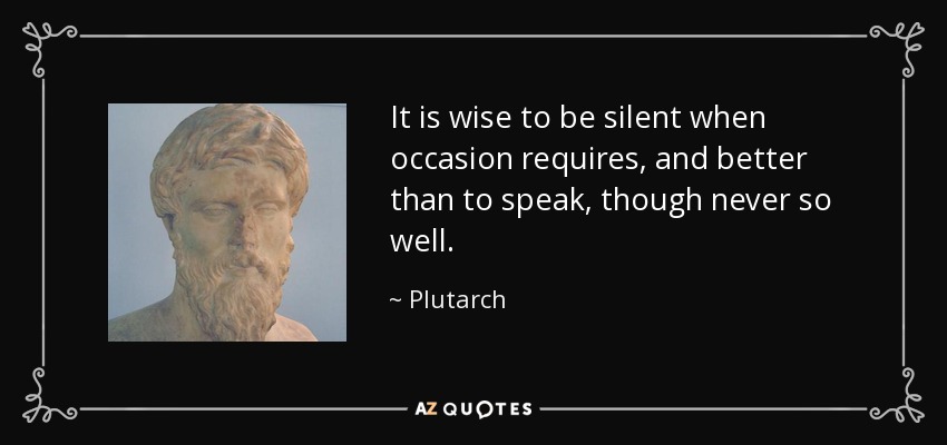 It is wise to be silent when occasion requires, and better than to speak, though never so well. - Plutarch
