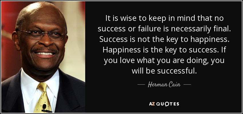 It is wise to keep in mind that no success or failure is necessarily final. Success is not the key to happiness. Happiness is the key to success. If you love what you are doing, you will be successful. - Herman Cain