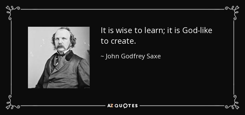 It is wise to learn; it is God-like to create. - John Godfrey Saxe