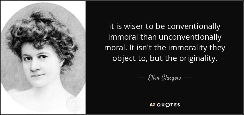 it is wiser to be conventionally immoral than unconventionally moral. It isn't the immorality they object to, but the originality. - Ellen Glasgow