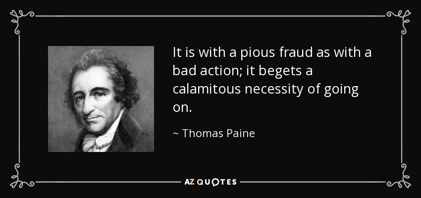 It is with a pious fraud as with a bad action; it begets a calamitous necessity of going on. - Thomas Paine