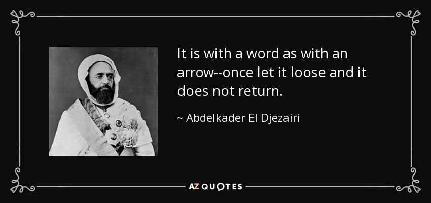 It is with a word as with an arrow--once let it loose and it does not return. - Abdelkader El Djezairi