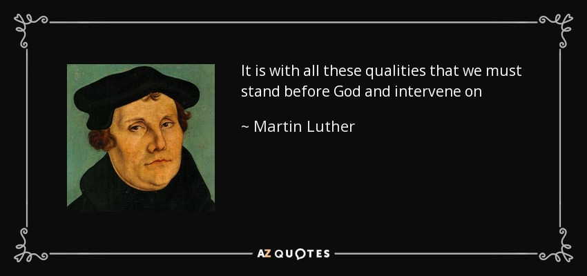 It is with all these qualities that we must stand before God and intervene on behalf of those who do not have them, as though clothed with someone else's garmentBut even before men we must, with the same love, render them service against their detractors and those who are violent toward them; for this is what Christ did for us. - Martin Luther